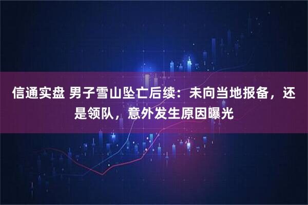 信通实盘 男子雪山坠亡后续:未向当地报备,还是领队,意外发生原因曝光