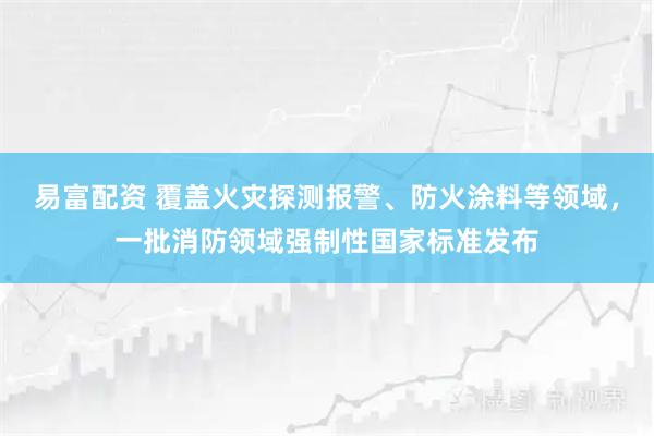易富配资 覆盖火灾探测报警、防火涂料等领域，一批消防领域强制性国家标准发布