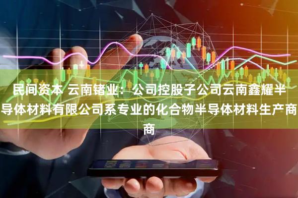 民间资本 云南锗业：公司控股子公司云南鑫耀半导体材料有限公司系专业的化合物半导体材料生产商