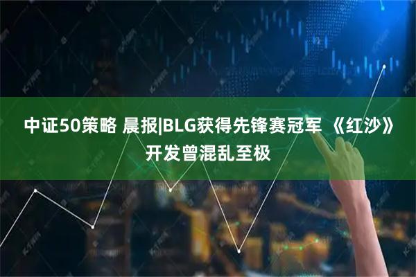 中证50策略 晨报|BLG获得先锋赛冠军 《红沙》开发曾混乱至极