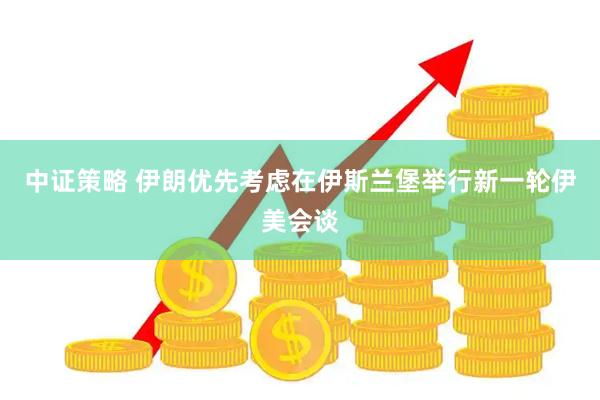 中证策略 伊朗优先考虑在伊斯兰堡举行新一轮伊美会谈