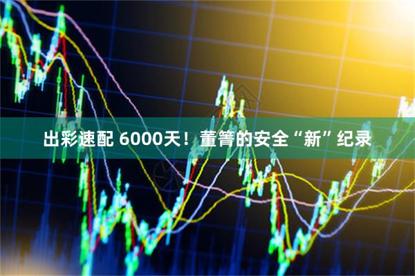 出彩速配 6000天！董箐的安全“新”纪录