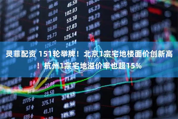 灵菲配资 151轮举牌！北京1宗宅地楼面价创新高！杭州1宗宅地溢价率也超15%