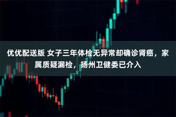优优配送版 女子三年体检无异常却确诊肾癌，家属质疑漏检，扬州卫健委已介入
