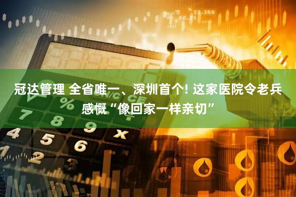 冠达管理 全省唯一、深圳首个! 这家医院令老兵感慨“像回家一样亲切”