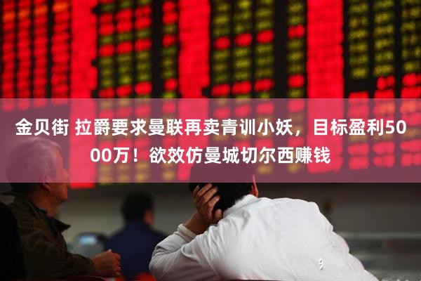 金贝街 拉爵要求曼联再卖青训小妖，目标盈利5000万！欲效仿曼城切尔西赚钱