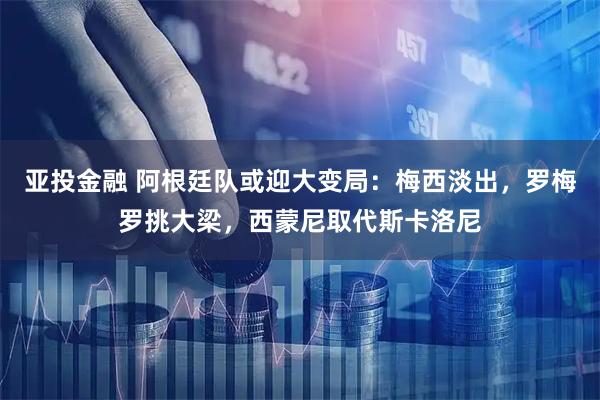 亚投金融 阿根廷队或迎大变局：梅西淡出，罗梅罗挑大梁，西蒙尼取代斯卡洛尼